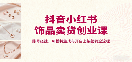 抖音小红书饰品卖货创业课,账号搭建、AI模特生成与开店上架营销全流程 抖音小红书饰品卖货创业课,账号搭建、AI模特生成与开店上架营销全流程