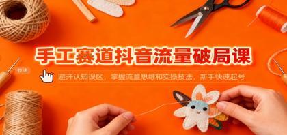 手工赛道抖音流量破局课：避开认知误区，掌握流量思维和实操技法，新手快速起号